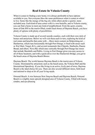 Real Estate In Volusia County
When it comes to finding a new home, it is always preferable to have options
available to you. Not everyone likes the same preferences when it comes to where
to live. Some like the energy of the big city while others prefer a quieter, more
secluded area. Each kind of area comes with it s own benefits, and in Volusia county,
you can find a home in most any kind of neighborhood. From the quiet, country
areas of Oak Hill to the tourist filled, condo lined shores of Daytona Beach, you have
plenty of options with plenty of possibilities.
Volusia County is made up of several seaside counties, each with their own style of
homes and attractions. Below we will visit them each in turn, exploring the kind of
real estate and benefits that come with ... Show more content on Helpwriting.net ...
Dunlawton, which runs horizontally through Port Orange, is lined with stores such
as Wal Mart, Target, B.J.s, and several restaurants like Chipotle, Starbucks, Panera
Bread, and others. Nova Rd, which runs vertically through Port Orange has stores
that include Marshalls and Publix. Living in Port Orange gives you easy access to
all of these locations, and with a quick drive over the Dunlawton Bridge, you get to
the beach areas of Daytona Beach Shores.
Daytona Beach: The world famous Daytona Beach is the tourist area of Volusia
County. Dominated by attractions such as the beach areas, the Volusia Mall and the
International Speedway. If you like living in an active, lively part of town, Daytona
Beach is the ideal choice for you. There are also several different stores, both local
and national to shop at for all your living needs.
Ormond Beach: A mix between New Smyrna Beach and Daytona Beach, Ormond
Beach is a slightly more upscale designed area of Volusia County. Filled with luxury
condos, and eye pleasing
 