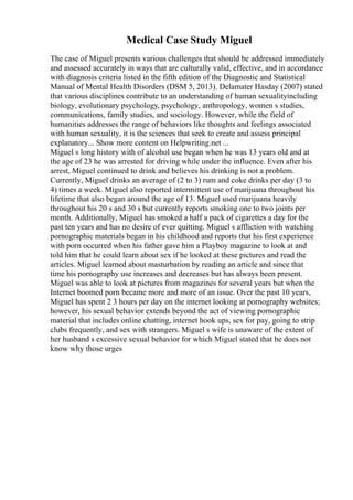 Medical Case Study Miguel
The case of Miguel presents various challenges that should be addressed immediately
and assessed accurately in ways that are culturally valid, effective, and in accordance
with diagnosis criteria listed in the fifth edition of the Diagnostic and Statistical
Manual of Mental Health Disorders (DSM 5, 2013). Delamater Hasday (2007) stated
that various disciplines contribute to an understanding of human sexualityincluding
biology, evolutionary psychology, psychology, anthropology, women s studies,
communications, family studies, and sociology. However, while the field of
humanities addresses the range of behaviors like thoughts and feelings associated
with human sexuality, it is the sciences that seek to create and assess principal
explanatory... Show more content on Helpwriting.net ...
Miguel s long history with of alcohol use began when he was 13 years old and at
the age of 23 he was arrested for driving while under the influence. Even after his
arrest, Miguel continued to drink and believes his drinking is not a problem.
Currently, Miguel drinks an average of (2 to 3) rum and coke drinks per day (3 to
4) times a week. Miguel also reported intermittent use of marijuana throughout his
lifetime that also began around the age of 13. Miguel used marijuana heavily
throughout his 20 s and 30 s but currently reports smoking one to two joints per
month. Additionally, Miguel has smoked a half a pack of cigarettes a day for the
past ten years and has no desire of ever quitting. Miguel s affliction with watching
pornographic materials began in his childhood and reports that his first experience
with porn occurred when his father gave him a Playboy magazine to look at and
told him that he could learn about sex if he looked at these pictures and read the
articles. Miguel learned about masturbation by reading an article and since that
time his pornography use increases and decreases but has always been present.
Miguel was able to look at pictures from magazines for several years but when the
Internet boomed porn became more and more of an issue. Over the past 10 years,
Miguel has spent 2 3 hours per day on the internet looking at pornography websites;
however, his sexual behavior extends beyond the act of viewing pornographic
material that includes online chatting, internet hook ups, sex for pay, going to strip
clubs frequently, and sex with strangers. Miguel s wife is unaware of the extent of
her husband s excessive sexual behavior for which Miguel stated that he does not
know why those urges
 