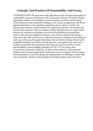 Concepts And Practices Of Sustainability And Green...
1.INTRODUCTION The activation of the application of the concepts and practices of
sustainability and green architecture in the construction industry will lead to finding
appropriate solutions to the problems of environmental, economic and functional.
Green architecture and sustainable buildings is not a luxury academically, and do not
approach the theory or the aspirations and dreams have no place in reality, but
because they represent a global trend for the application and start to be professional
practice and conscious to take the features of shape and dimensions to a great extent
between the architects and engineers involved in the building and construction
sectors in the advanced industrial countries. some of these countries had cutting a
long way in this field, and there are a significant increase in demand for this approach
years ago, in this case the people had increase the motivation of being interest in the
sustainable building. the architects and designer In a race against time to provide a
healthy environment and economical at the same time and crowned the work by
green buildings. Green buildings generally use 50% 75% less energy than
conventional construction. therefore, in order to find solutions to environmental
problems and economic plaguing the construction sector we urgently need to change
traditional patterns used in the design and implementation of buildings to make them
more sustainable, and this required change must begin quickly to provide indoor
 
