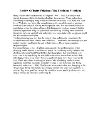 Review Of Betty Friedan s The Feminine Mystique
Betty Friedan wrote the Feminine Mystique in 1963. It acted as a catalyst that
started discussion of the elephant in suburbia s living rooms. Wives and mothers
were fed up with simply being wives and mothers and wanted to do more with their
lives. While this may seem like a simple issue with a simple fix such as getting a
hobby or extracurricular activity, Friedan present s this as a multidimensional issue
rooted deep within the nation s history. Friedan presents evidence to assert that the
feminine mystiqueor being the quintessential woman by reaching one s maximum
femininity by being a dutiful wife and mother was manufactured by society and could
not truly satisfy women (33).
The feminine mystique says that the highest value and the only commitment for
women is the fulfillment of their own femininity...The mistake, says the mystique, the
root of women s troubles in the past is that women ... Show more content on
Helpwriting.net ...
She states that due to the, ...frightening uncertainty, the cold immensity of the
changing world, women as well as men sought the comforting reality of home and
children, following World War II (153). Friedan explains that women took over
men s role in society during the war and when the men returned and wanted their
roles back, women were simply forced to deal with it and leave these roles for the
men. There were also a percentage of women who after being lonely from the
separation from their husbands, ultimately wanted to stay home and be a doting
housewife and mother (155 6). This blow to women at the time was damaging to the
strides made during wartime and discouraged women who knew that regardless to
whether they were qualified enough for a position, a man would be chosen over her
simply because he was male, reinforcing the
 