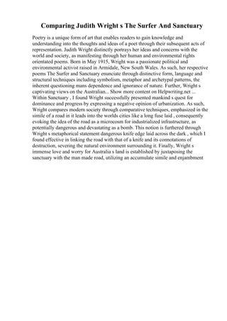 Comparing Judith Wright s The Surfer And Sanctuary
Poetry is a unique form of art that enables readers to gain knowledge and
understanding into the thoughts and ideas of a poet through their subsequent acts of
representation. Judith Wright distinctly portrays her ideas and concerns with the
world and society, as manifesting through her human and environmental rights
orientated poems. Born in May 1915, Wright was a passionate political and
environmental activist raised in Armidale, New South Wales. As such, her respective
poems The Surfer and Sanctuary enunciate through distinctive form, language and
structural techniques including symbolism, metaphor and archetypal patterns, the
inherent questioning mans dependence and ignorance of nature. Further, Wright s
captivating views on the Australian... Show more content on Helpwriting.net ...
Within Sanctuary , I found Wright successfully presented mankind s quest for
dominance and progress by expressing a negative opinion of urbanization. As such,
Wright compares modern society through comparative techniques, emphasized in the
simile of a road in it leads into the worlds cities like a long fuse laid , consequently
evoking the idea of the road as a microcosm for industrialized infrastructure, as
potentially dangerous and devastating as a bomb. This notion is furthered through
Wright s metaphorical statement dangerous knife edge laid across the dark , which I
found effective in linking the road with that of a knife and its connotations of
destruction, severing the natural environment surrounding it. Finally, Wright s
immense love and worry for Australia s land is established by juxtaposing the
sanctuary with the man made road, utilizing an accumulate simile and enjambment
 