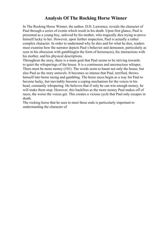 Analysis Of The Rocking Horse Winner
In The Rocking Horse Winner, the author, D.H. Lawrence, reveals the character of
Paul through a series of events which result in his death. Upon first glance, Paul is
presented as a young boy, unloved by his mother, who tragically dies trying to prove
himself lucky to her. However, upon further inspection, Paul is actually a rather
complex character. In order to understand why he dies and for what he dies, readers
must examine how the narrator depicts Paul s behavior and demeanor, particularly as
seen in his obsession with gambling(in the form of horseraces), his interactions with
his mother, and his physical descriptions.
Throughout the story, there is a main goal that Paul seems to be striving towards:
to quiet the whisperings of the house. It is a continuous and unconscious whisper,
There must be more money (101). The words seem to haunt not only the house, but
also Paul as the story unravels. It becomes so intense that Paul, terrified, throws
himself into horse racing and gambling. The horse races begin as a way for Paul to
become lucky, but inevitably become a coping mechanism for the voices in his
head, constantly whispering. He believes that if only he can win enough money, he
will make them stop. However, this backfires as the more money Paul makes off of
races, the worse the voices get. This creates a vicious cycle that Paul only escapes in
death.
The rocking horse that he uses to meet these ends is particularly important to
understanding the character of
 