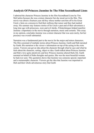 Analysis Of Princess Jasmine In The Film Secondhand Lions
I admired the character Princess Jasmine in the film Secondhand Lions by Tim
McCanlies because she was a minor character but she stood out in the film. This
movie was about a fourteen year old boy whose mother sent him off to his Great
Uncle s farm on a mission to find their millions that rumor said they had stashed
away. His summer stay features stories of his Uncle s past and of their adventures a
long time ago with princesses, wars and evil sheiks. Filmtechniques helped manifest
Jasmine s importance in the movie through narration, music and costume. This essay
in my opinion, concludes Jasmine was a minor character that was seen rarely, but her
presence was overall substantial.
Narration was a fundamental part to the movie for the major and minor characters.
The film consisted of multiple stories about Princess Jasmine, Garth and Hub narrated
by Garth. His narration is the viewer s information on top of the acting in the extra
scenes. Viewers can get an idea about the character through what he says and what he
feels about the character, setting, object or idea. Garth talked about Princess Jasmine
and Hub s love quite attentively and how Princess Jasmine altered Hubs life. Garth
narrated on behalf of Hubs thoughts and quotes, She was the most beautiful woman
he had ever seen. This quotation shows that Jasmine was someone special, important
and a metamorphic character. Viewers get the idea that Jasmine was important to
Hub and their whole adventurous story that Garth
 