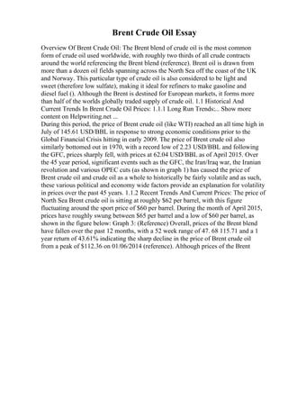 Brent Crude Oil Essay
Overview Of Brent Crude Oil: The Brent blend of crude oil is the most common
form of crude oil used worldwide, with roughly two thirds of all crude contracts
around the world referencing the Brent blend (reference). Brent oil is drawn from
more than a dozen oil fields spanning across the North Sea off the coast of the UK
and Norway. This particular type of crude oil is also considered to be light and
sweet (therefore low sulfate), making it ideal for refiners to make gasoline and
diesel fuel (). Although the Brent is destined for European markets, it forms more
than half of the worlds globally traded supply of crude oil. 1.1 Historical And
Current Trends In Brent Crude Oil Prices: 1.1.1 Long Run Trends:... Show more
content on Helpwriting.net ...
During this period, the price of Brent crude oil (like WTI) reached an all time high in
July of 145.61 USD/BBL in response to strong economic conditions prior to the
Global Financial Crisis hitting in early 2009. The price of Brent crude oil also
similarly bottomed out in 1970, with a record low of 2.23 USD/BBL and following
the GFC, prices sharply fell, with prices at 62.04 USD/BBL as of April 2015. Over
the 45 year period, significant events such as the GFC, the Iran/Iraq war, the Iranian
revolution and various OPEC cuts (as shown in graph 1) has caused the price of
Brent crude oil and crude oil as a whole to historically be fairly volatile and as such,
these various political and economy wide factors provide an explanation for volatility
in prices over the past 45 years. 1.1.2 Recent Trends And Current Prices: The price of
North Sea Brent crude oil is sitting at roughly $62 per barrel, with this figure
fluctuating around the sport price of $60 per barrel. During the month of April 2015,
prices have roughly swung between $65 per barrel and a low of $60 per barrel, as
shown in the figure below: Graph 3: (Reference) Overall, prices of the Brent blend
have fallen over the past 12 months, with a 52 week range of 47. 68 115.71 and a 1
year return of 43.61% indicating the sharp decline in the price of Brent crude oil
from a peak of $112.36 on 01/06/2014 (reference). Although prices of the Brent
 