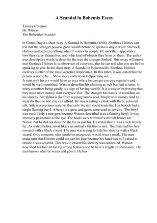 A Scandal in Bohemia Essay
Tammy Coleman
Dr. Wilson
The Bohemian Scandal
In Conan Doyle s short story A Scandal in Bohemia (1888), Sherlock Holmes can
tell that the stranger possess great wealth before he speaks a single word. Sherlock
Holmes analyzes everything when it comes to people. He uses their appearance,
how they carry themselves, and what kind of objects they have on them. The author
uses descriptive words to describe the way the stranger looked. This essay will prove
that Sherlock Holmes is so observant of everyone, that he can tell who you are before
speaking to you. In the short story A Scandal in BohemiaMr. Sherlock Holmes
receives a letter of the most secretive importance. In this letter, it was stated that the
person is not to be ... Show more content on Helpwriting.net ...
A man with luxury would have an area where he can get exercise regularly and
would be well nourished. Watson describes his clothing as rich but bad in taste. In
many countries being gaudy is a sign of having wealth. It is a way of expressing that
they have more money than everyone else. The stranger has bands of astrakhan on
his sleeves. Astrakhan is fur from a young lambs coat. People with money tend to
wear fur that no one else can afford. He was wearing a cloak with flame coloured
silk. Silk is a precious material that only the rich could trade for. His brooch had a
single flaming beryl. A beryl is a gem, and gems were used as jewelry. The beryl
was most likely a rare gem because Watson described it as a flaming beryl. It was
intensely passionate to the eye. The boots were trimmed with rich brown fur.
Notice that he did not describe the fur as just fur. He stated that it was a rich brown
fur. As stated before, most likely an animal s fur that is rare. The man had his face
covered with a black vizard. The man was trying to hide his identity with a black
vizard. Only someone who would be recognized would wear a mask. The man
made sure that Holmes could not see his face because his hand was still raised to
ensure it was covered. This was to ensure his identity was concealed. Watson
described his face of having strong features and to have a length of obstinancy. The
man knows what he wants and gets it. He has
 