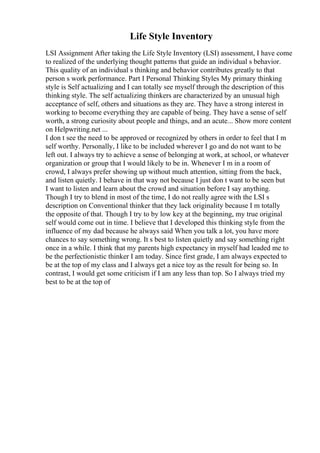 Life Style Inventory
LSI Assignment After taking the Life Style Inventory (LSI) assessment, I have come
to realized of the underlying thought patterns that guide an individual s behavior.
This quality of an individual s thinking and behavior contributes greatly to that
person s work performance. Part I Personal Thinking Styles My primary thinking
style is Self actualizing and I can totally see myself through the description of this
thinking style. The self actualizing thinkers are characterized by an unusual high
acceptance of self, others and situations as they are. They have a strong interest in
working to become everything they are capable of being. They have a sense of self
worth, a strong curiosity about people and things, and an acute... Show more content
on Helpwriting.net ...
I don t see the need to be approved or recognized by others in order to feel that I m
self worthy. Personally, I like to be included wherever I go and do not want to be
left out. I always try to achieve a sense of belonging at work, at school, or whatever
organization or group that I would likely to be in. Whenever I m in a room of
crowd, I always prefer showing up without much attention, sitting from the back,
and listen quietly. I behave in that way not because I just don t want to be seen but
I want to listen and learn about the crowd and situation before I say anything.
Though I try to blend in most of the time, I do not really agree with the LSI s
description on Conventional thinker that they lack originality because I m totally
the opposite of that. Though I try to by low key at the beginning, my true original
self would come out in time. I believe that I developed this thinking style from the
influence of my dad because he always said When you talk a lot, you have more
chances to say something wrong. It s best to listen quietly and say something right
once in a while. I think that my parents high expectancy in myself had leaded me to
be the perfectionistic thinker I am today. Since first grade, I am always expected to
be at the top of my class and I always get a nice toy as the result for being so. In
contrast, I would get some criticism if I am any less than top. So I always tried my
best to be at the top of
 