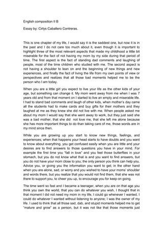 English composition II B
Essay by: Cirlys Caballero Contreras.
This is one chapter of my life, I would say it is the saddest one, but now it is in
the past and I do not care too much about it, even though it is important to
highlight three of the most relevant aspects that made my childhood a little bit
miserable for the fact of not having my mom by my side during that period of
time. The first aspect is the fact of standing dad comments and laughing of
people, most of the time children who studied with me. The second aspect is
not having a shoulder to lean on and the beginning of new things and new
experiences, and finally the fact of living the life from my own points of view or
perspectives and realizes that all those bad moments helped me to be the
person who I am today.
When you are a little girl you expect to live your life as the other kids of your
age, but something can change it. My mom went away from me when I was 7
years old and from that moment on I started to live an empty and miserable life.
I had to stand bad comments and laugh of other kids, when mother’s day came
all the students had to make cards and buy gifts for their mothers and they
laughed at me as they knew she did not live with me. When people asked me
about my mom I would say that she went away to work, but they just said she
was a bad mother, that she did not love me, that she left me alone because
she has more important things to do than taking care of me, those words are in
my mind since then.
While you are growing up you start to know new things, feelings, and
experiences; when that happens your head starts to have doubts and you want
to know about everything, you get confused easily when you are little and your
desires are to find answers to those questions you have in your mind. For
example the first time you “fall in love” and you feel those butterflies in your
stomach, but you do not know what that is and you want to find answers, but
you do not have your mom close to you; the only person you think can help you.
Advice you, or giving you the information you want to get; in the other hand
when you are alone, sad, or worry and you wished to have your moms’ shoulder
and words there, but you realize that you would not find them, that she was not
there to support you, to cheer you up, to encourage you for keep on going.
The time went so fast and I became a teenager, when you are on that age you
think you own the world, that you can do whatever you wish, I thought that in
that moment I did not need my mom in my life, I could go whenever I wanted, I
could do whatever I wanted without listening to anyone; I was the owner of my
life. I used to think that all those sad, dab, and stupid moments helped me to get
“mature and grow” as a person, but it was not like that those moments just
 