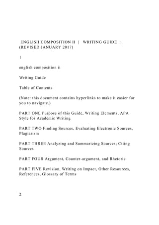 ENGLISH COMPOSITION II | WRITING GUIDE |
(REVISED JANUARY 2017)
1
english composition ii
Writing Guide
Table of Contents
(Note: this document contains hyperlinks to make it easier for
you to navigate.)
PART ONE Purpose of this Guide, Writing Elements, APA
Style for Academic Writing
PART TWO Finding Sources, Evaluating Electronic Sources,
Plagiarism
PART THREE Analyzing and Summarizing Sources; Citing
Sources
PART FOUR Argument, Counter-argument, and Rhetoric
PART FIVE Revision, Writing on Impact, Other Resources,
References, Glossary of Terms
2
 