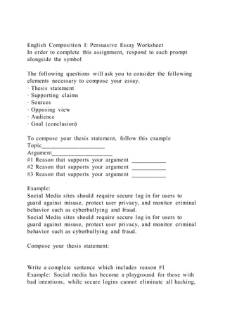 English Composition I: Persuasive Essay Worksheet
In order to complete this assignment, respond to each prompt
alongside the symbol
The following questions will ask you to consider the following
elements necessary to compose your essay.
· Thesis statement
· Supporting claims
· Sources
· Opposing view
· Audience
· Goal (conclusion)
To compose your thesis statement, follow this example
Topic____________________
Argument___________________
#1 Reason that supports your argument ___________
#2 Reason that supports your argument ___________
#3 Reason that supports your argument ___________
Example:
Social Media sites should require secure log in for users to
guard against misuse, protect user privacy, and monitor criminal
behavior such as cyberbullying and fraud.
Social Media sites should require secure log in for users to
guard against misuse, protect user privacy, and monitor criminal
behavior such as cyberbullying and fraud.
Compose your thesis statement:
Write a complete sentence which includes reason #1
Example: Social media has become a playground for those with
bad intentions, while secure logins cannot eliminate all hacking,
 