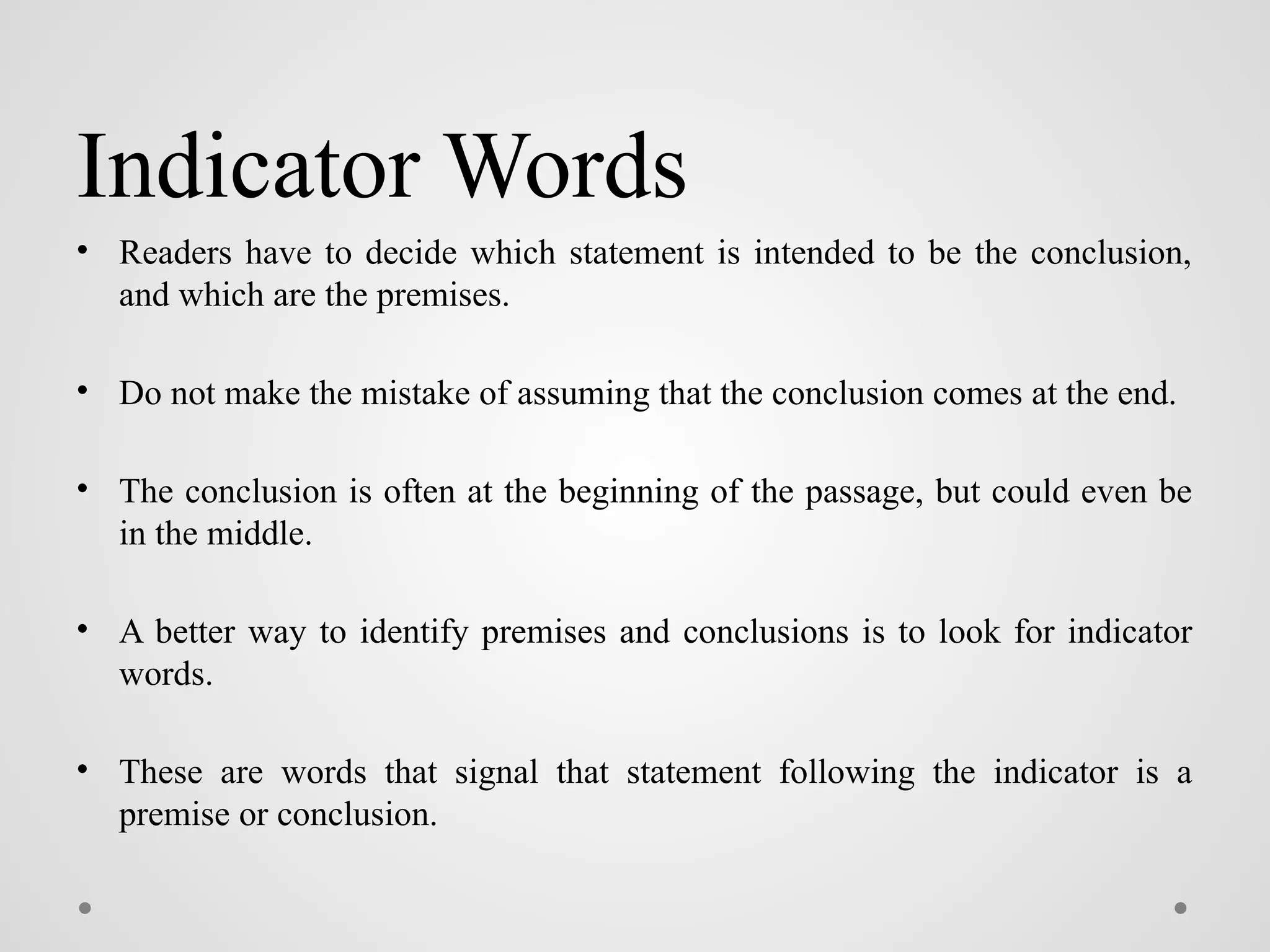 Indicator Words
• Readers have to decide which statement is intended to be the conclusion,
and which are the premises.
• Do not make the mistake of assuming that the conclusion comes at the end.
• The conclusion is often at the beginning of the passage, but could even be
in the middle.
• A better way to identify premises and conclusions is to look for indicator
words.
• These are words that signal that statement following the indicator is a
premise or conclusion.
 