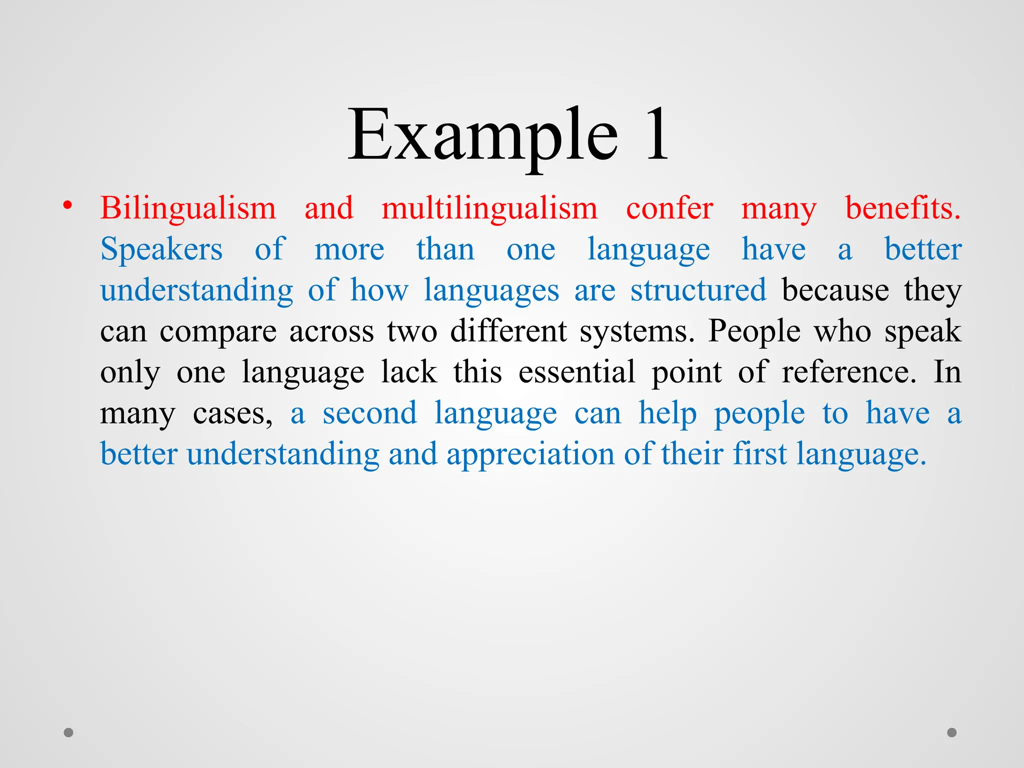 Example 1
• Bilingualism and multilingualism confer many benefits.
Speakers of more than one language have a better
understanding of how languages are structured because they
can compare across two different systems. People who speak
only one language lack this essential point of reference. In
many cases, a second language can help people to have a
better understanding and appreciation of their first language.
 