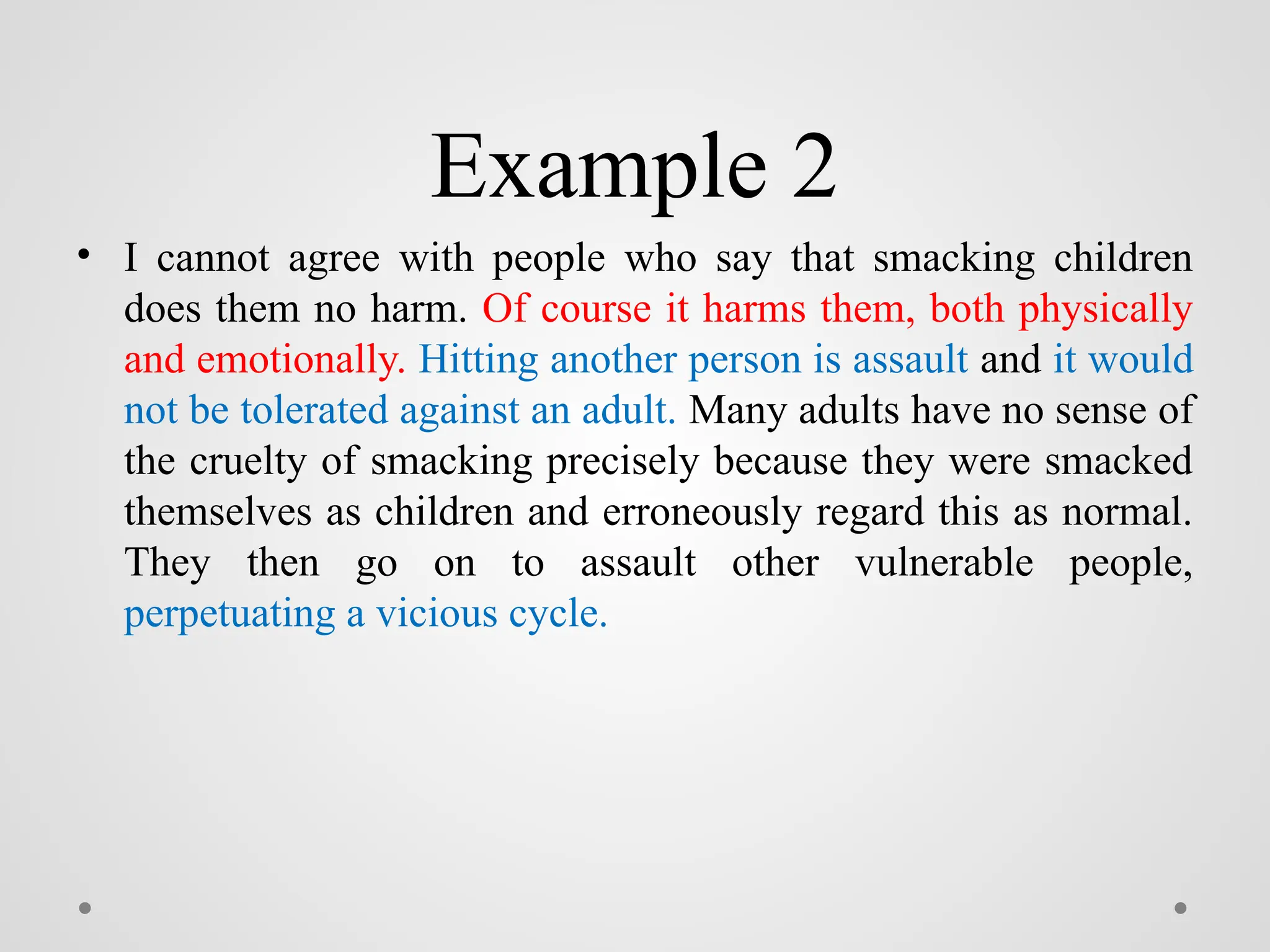 Example 2
• I cannot agree with people who say that smacking children
does them no harm. Of course it harms them, both physically
and emotionally. Hitting another person is assault and it would
not be tolerated against an adult. Many adults have no sense of
the cruelty of smacking precisely because they were smacked
themselves as children and erroneously regard this as normal.
They then go on to assault other vulnerable people,
perpetuating a vicious cycle.
 