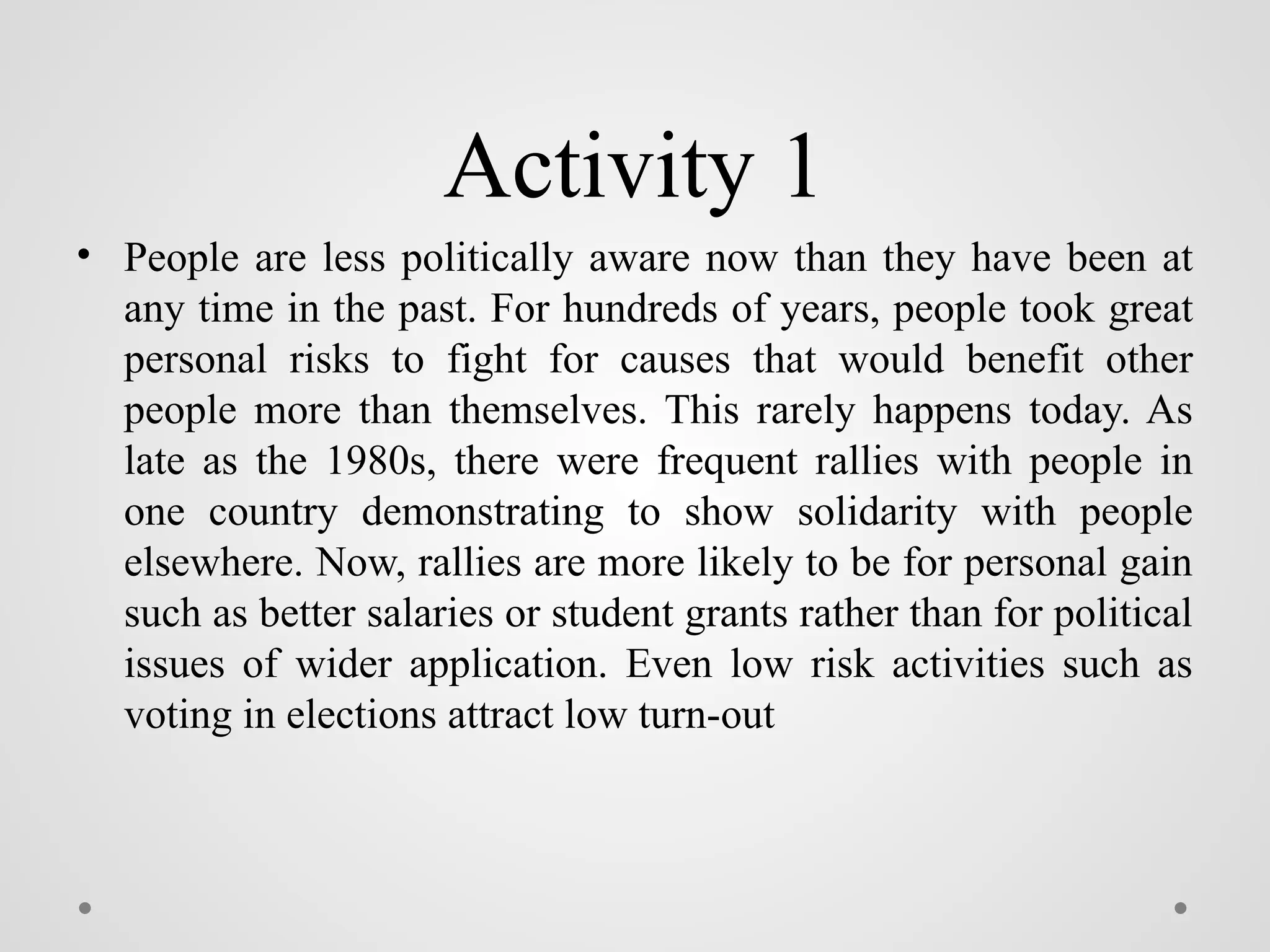 Activity 1
• People are less politically aware now than they have been at
any time in the past. For hundreds of years, people took great
personal risks to fight for causes that would benefit other
people more than themselves. This rarely happens today. As
late as the 1980s, there were frequent rallies with people in
one country demonstrating to show solidarity with people
elsewhere. Now, rallies are more likely to be for personal gain
such as better salaries or student grants rather than for political
issues of wider application. Even low risk activities such as
voting in elections attract low turn-out
 