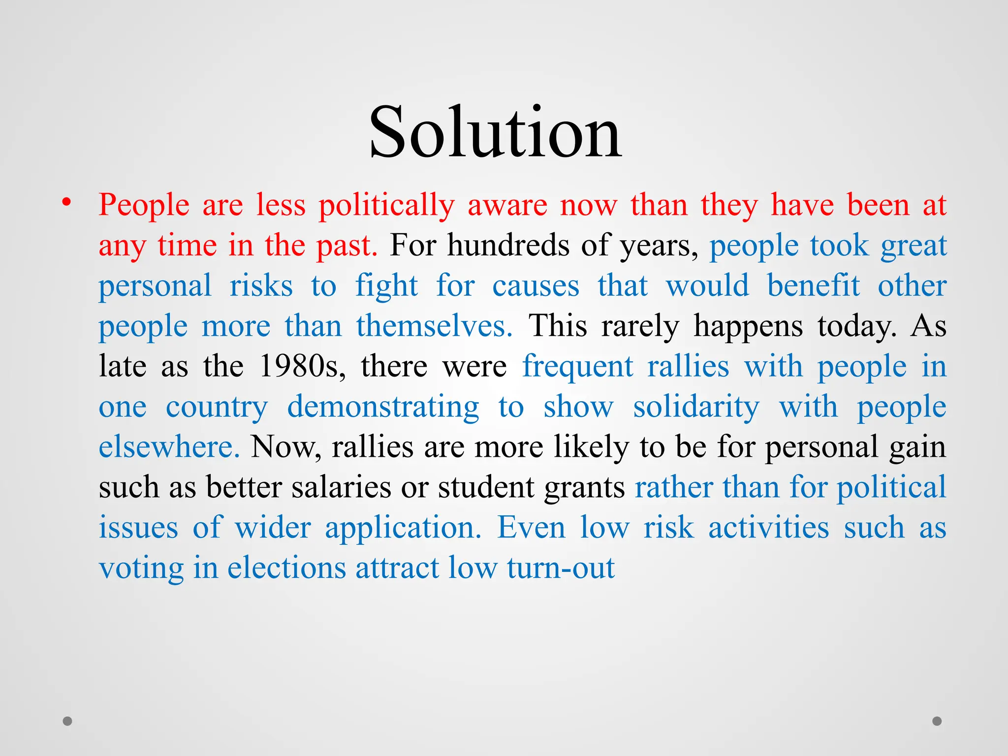 Solution
• People are less politically aware now than they have been at
any time in the past. For hundreds of years, people took great
personal risks to fight for causes that would benefit other
people more than themselves. This rarely happens today. As
late as the 1980s, there were frequent rallies with people in
one country demonstrating to show solidarity with people
elsewhere. Now, rallies are more likely to be for personal gain
such as better salaries or student grants rather than for political
issues of wider application. Even low risk activities such as
voting in elections attract low turn-out
 