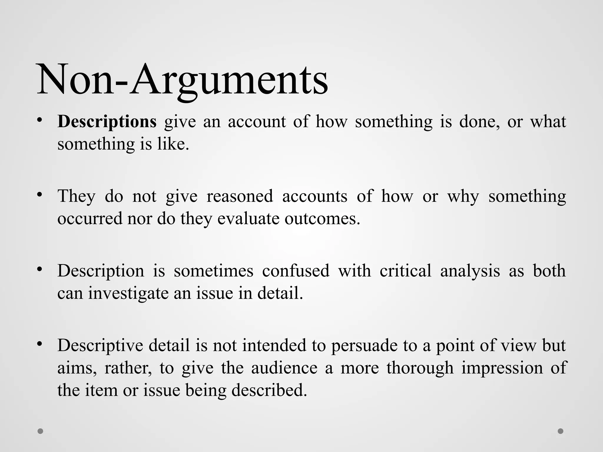 Non-Arguments
• Descriptions give an account of how something is done, or what
something is like.
• They do not give reasoned accounts of how or why something
occurred nor do they evaluate outcomes.
• Description is sometimes confused with critical analysis as both
can investigate an issue in detail.
• Descriptive detail is not intended to persuade to a point of view but
aims, rather, to give the audience a more thorough impression of
the item or issue being described.
 