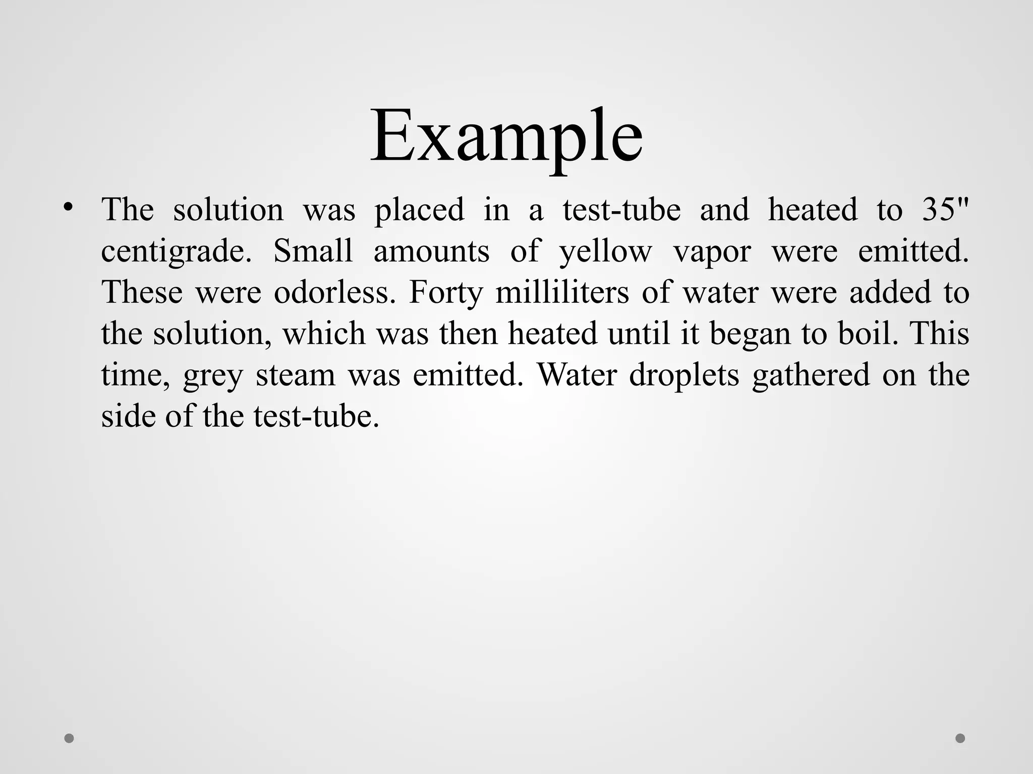 Example
• The solution was placed in a test-tube and heated to 35"
centigrade. Small amounts of yellow vapor were emitted.
These were odorless. Forty milliliters of water were added to
the solution, which was then heated until it began to boil. This
time, grey steam was emitted. Water droplets gathered on the
side of the test-tube.
 