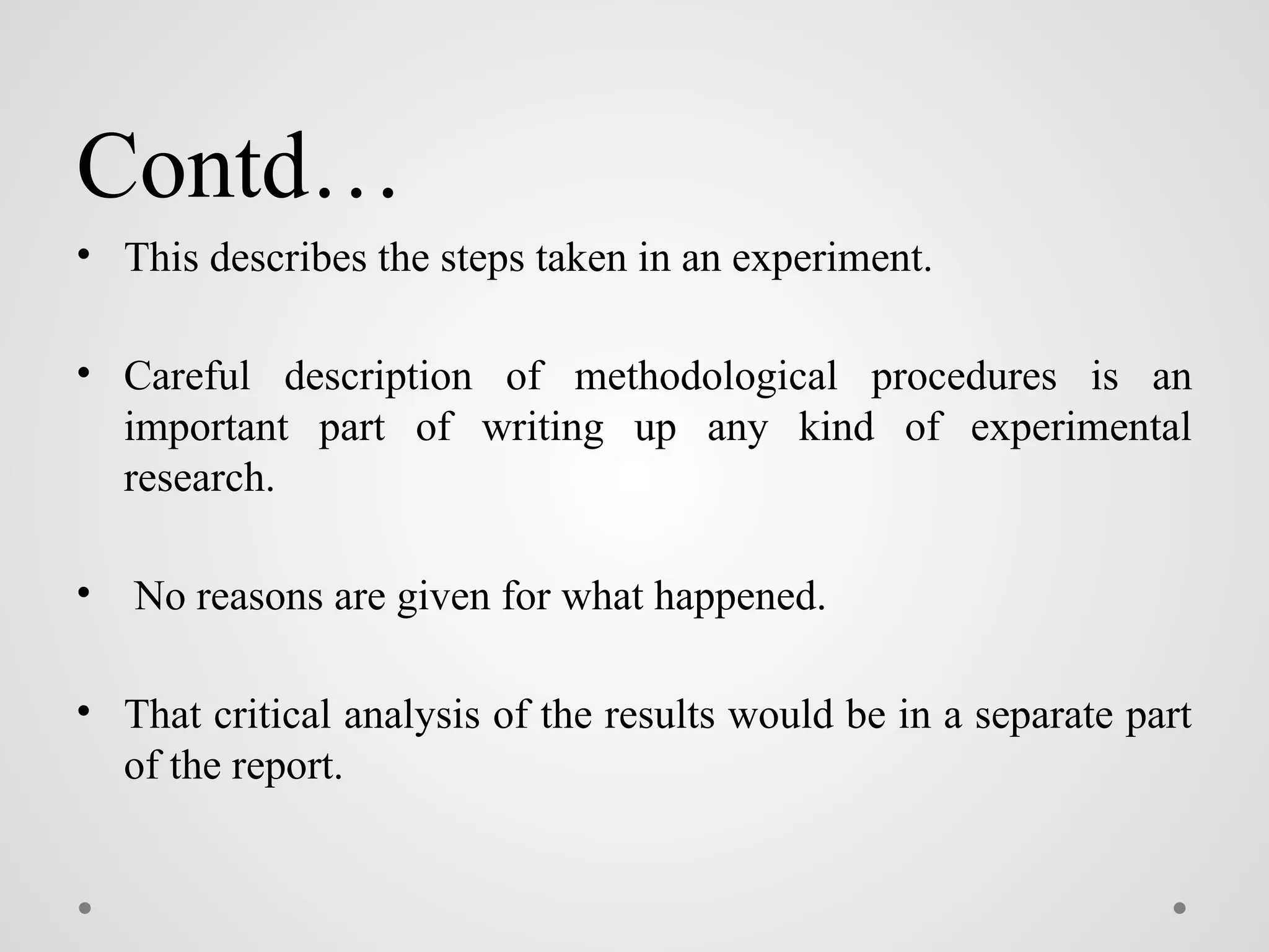 Contd…
• This describes the steps taken in an experiment.
• Careful description of methodological procedures is an
important part of writing up any kind of experimental
research.
• No reasons are given for what happened.
• That critical analysis of the results would be in a separate part
of the report.
 
