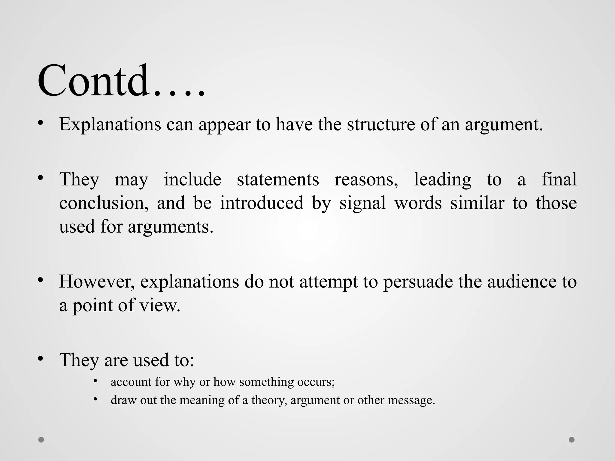 Contd….
• Explanations can appear to have the structure of an argument.
• They may include statements reasons, leading to a final
conclusion, and be introduced by signal words similar to those
used for arguments.
• However, explanations do not attempt to persuade the audience to
a point of view.
• They are used to:
• account for why or how something occurs;
• draw out the meaning of a theory, argument or other message.
 