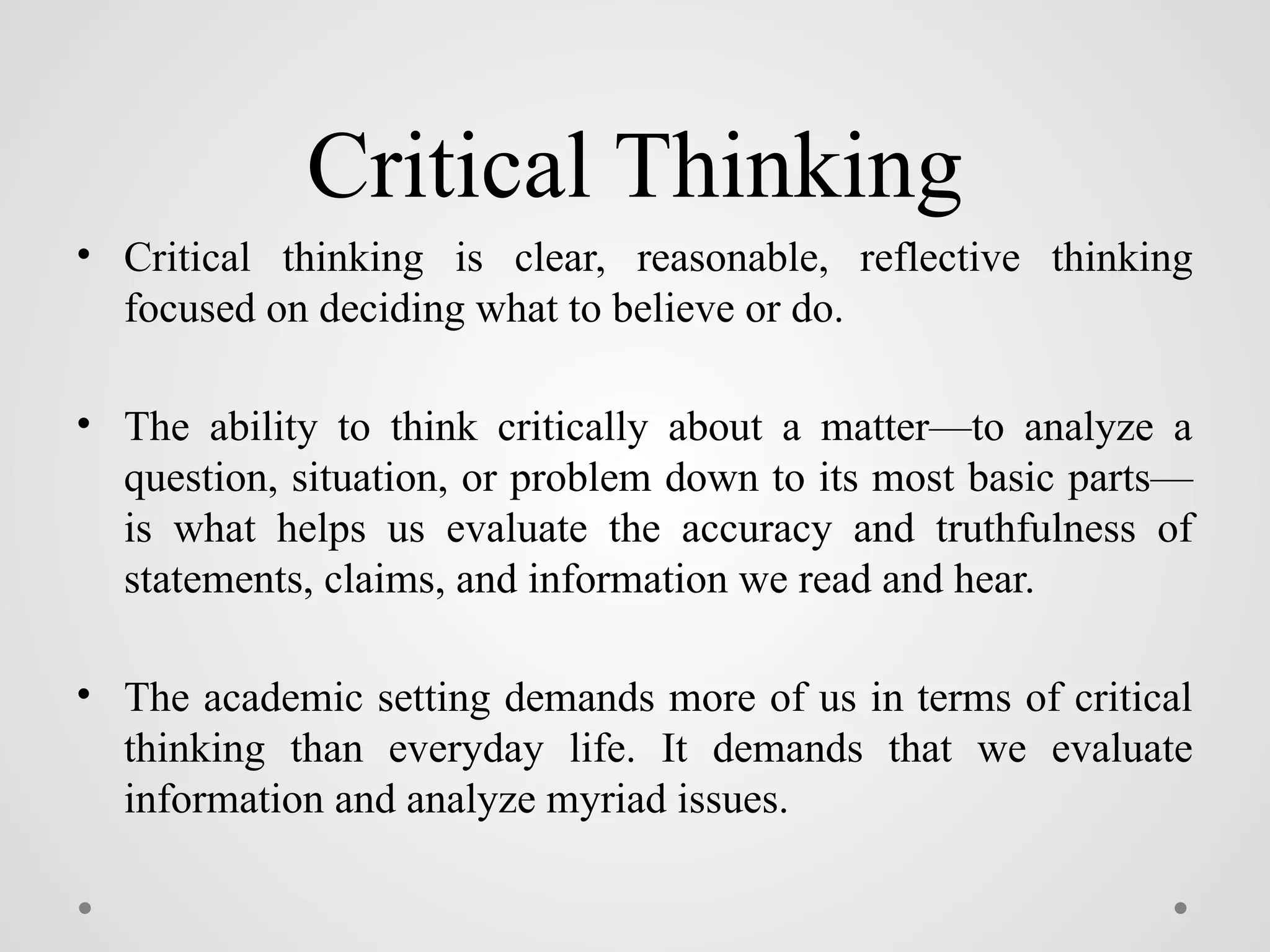 Critical Thinking
• Critical thinking is clear, reasonable, reflective thinking
focused on deciding what to believe or do.
• The ability to think critically about a matter—to analyze a
question, situation, or problem down to its most basic parts—
is what helps us evaluate the accuracy and truthfulness of
statements, claims, and information we read and hear.
• The academic setting demands more of us in terms of critical
thinking than everyday life. It demands that we evaluate
information and analyze myriad issues.
 