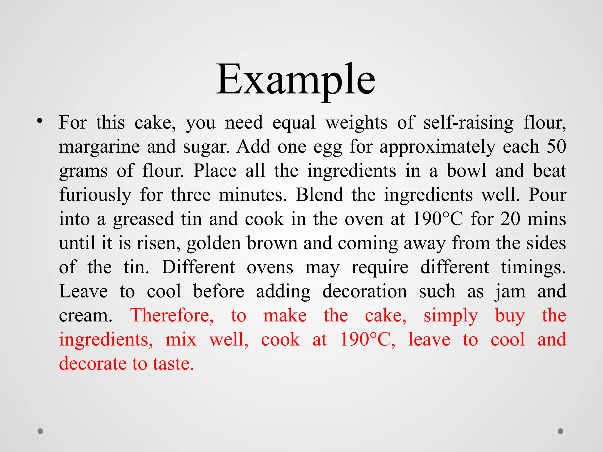 Example
• For this cake, you need equal weights of self-raising flour,
margarine and sugar. Add one egg for approximately each 50
grams of flour. Place all the ingredients in a bowl and beat
furiously for three minutes. Blend the ingredients well. Pour
into a greased tin and cook in the oven at 190°C for 20 mins
until it is risen, golden brown and coming away from the sides
of the tin. Different ovens may require different timings.
Leave to cool before adding decoration such as jam and
cream. Therefore, to make the cake, simply buy the
ingredients, mix well, cook at 190°C, leave to cool and
decorate to taste.
 