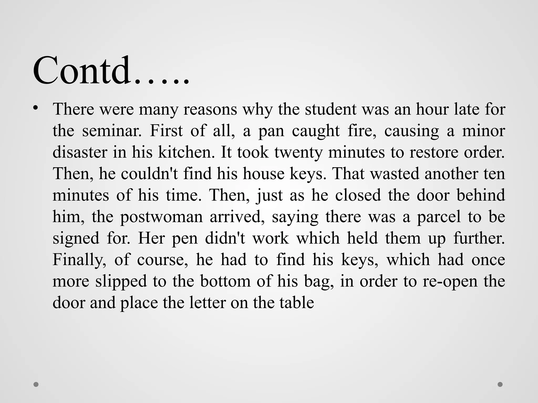 Contd…..
• There were many reasons why the student was an hour late for
the seminar. First of all, a pan caught fire, causing a minor
disaster in his kitchen. It took twenty minutes to restore order.
Then, he couldn't find his house keys. That wasted another ten
minutes of his time. Then, just as he closed the door behind
him, the postwoman arrived, saying there was a parcel to be
signed for. Her pen didn't work which held them up further.
Finally, of course, he had to find his keys, which had once
more slipped to the bottom of his bag, in order to re-open the
door and place the letter on the table
 