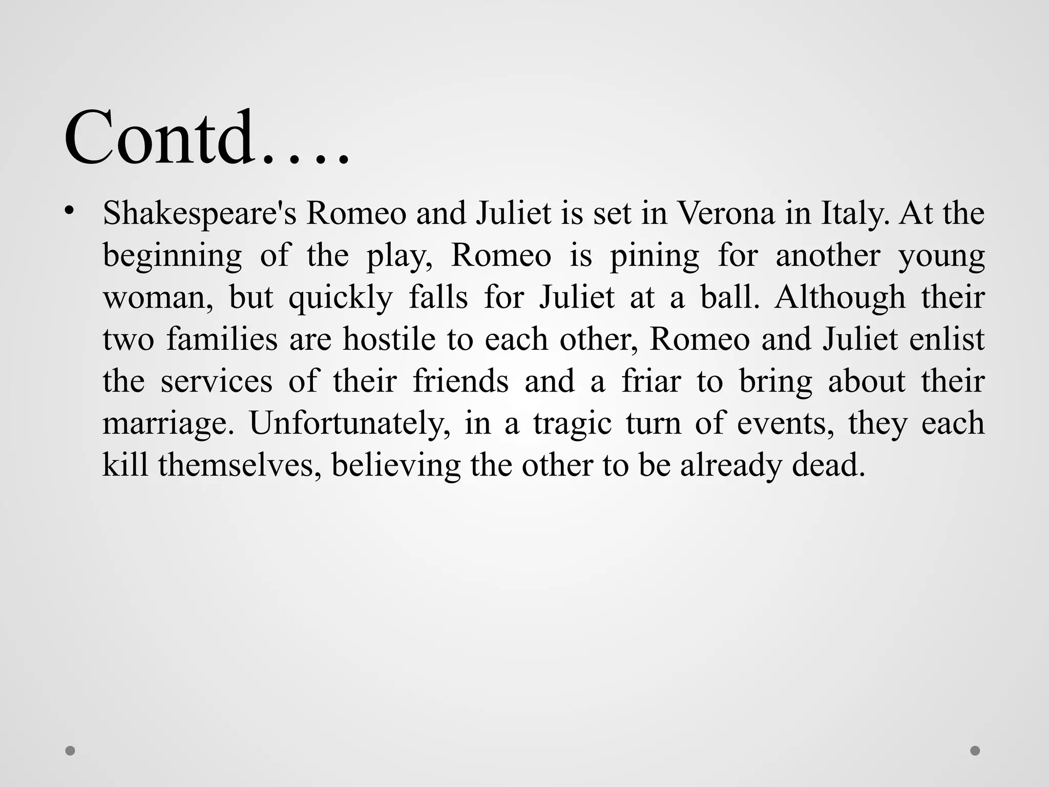 Contd….
• Shakespeare's Romeo and Juliet is set in Verona in Italy. At the
beginning of the play, Romeo is pining for another young
woman, but quickly falls for Juliet at a ball. Although their
two families are hostile to each other, Romeo and Juliet enlist
the services of their friends and a friar to bring about their
marriage. Unfortunately, in a tragic turn of events, they each
kill themselves, believing the other to be already dead.
 