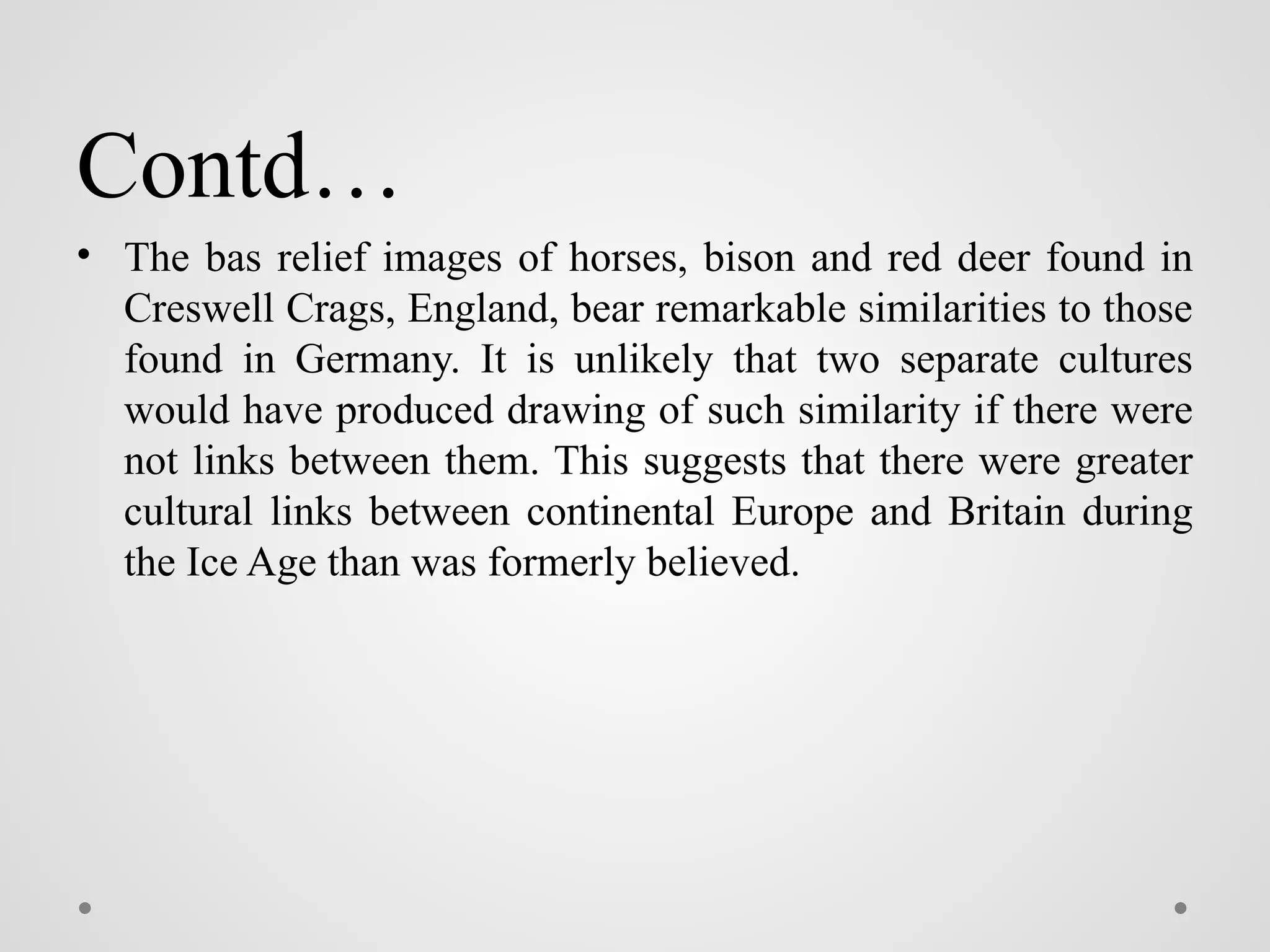 Contd…
• The bas relief images of horses, bison and red deer found in
Creswell Crags, England, bear remarkable similarities to those
found in Germany. It is unlikely that two separate cultures
would have produced drawing of such similarity if there were
not links between them. This suggests that there were greater
cultural links between continental Europe and Britain during
the Ice Age than was formerly believed.
 