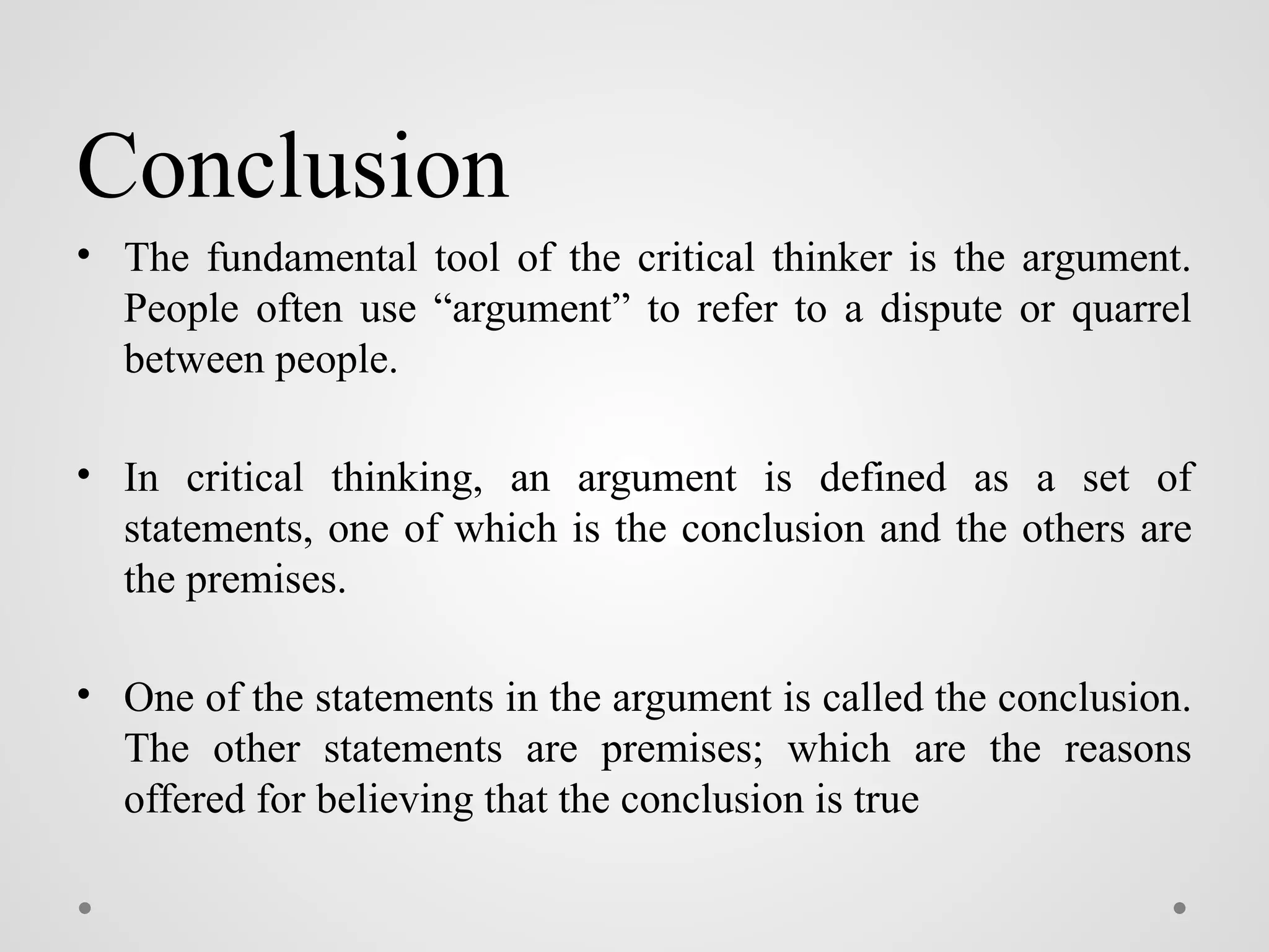 Conclusion
• The fundamental tool of the critical thinker is the argument.
People often use “argument” to refer to a dispute or quarrel
between people.
• In critical thinking, an argument is defined as a set of
statements, one of which is the conclusion and the others are
the premises.
• One of the statements in the argument is called the conclusion.
The other statements are premises; which are the reasons
offered for believing that the conclusion is true
 