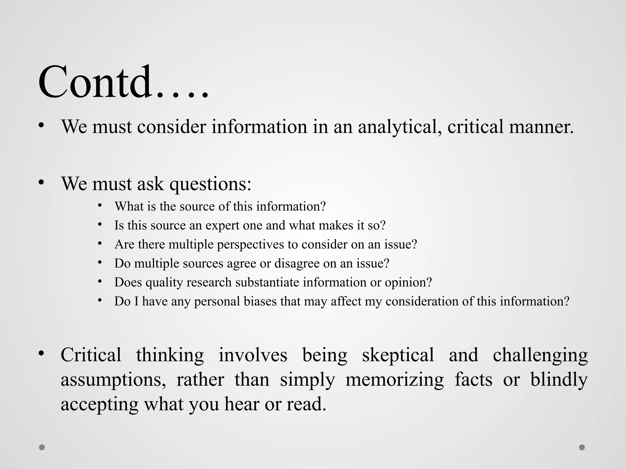 Contd….
• We must consider information in an analytical, critical manner.
• We must ask questions:
• What is the source of this information?
• Is this source an expert one and what makes it so?
• Are there multiple perspectives to consider on an issue?
• Do multiple sources agree or disagree on an issue?
• Does quality research substantiate information or opinion?
• Do I have any personal biases that may affect my consideration of this information?
• Critical thinking involves being skeptical and challenging
assumptions, rather than simply memorizing facts or blindly
accepting what you hear or read.
 