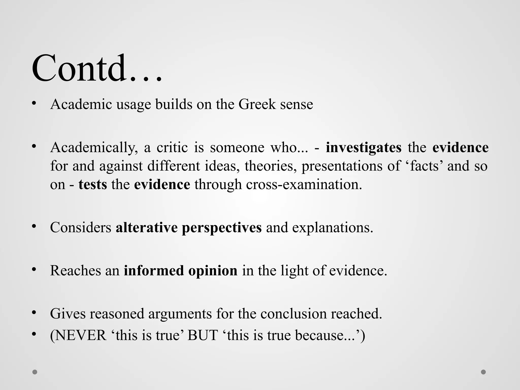 Contd…
• Academic usage builds on the Greek sense
• Academically, a critic is someone who... - investigates the evidence
for and against different ideas, theories, presentations of ‘facts’ and so
on - tests the evidence through cross-examination.
• Considers alterative perspectives and explanations.
• Reaches an informed opinion in the light of evidence.
• Gives reasoned arguments for the conclusion reached.
• (NEVER ‘this is true’ BUT ‘this is true because...’)
 