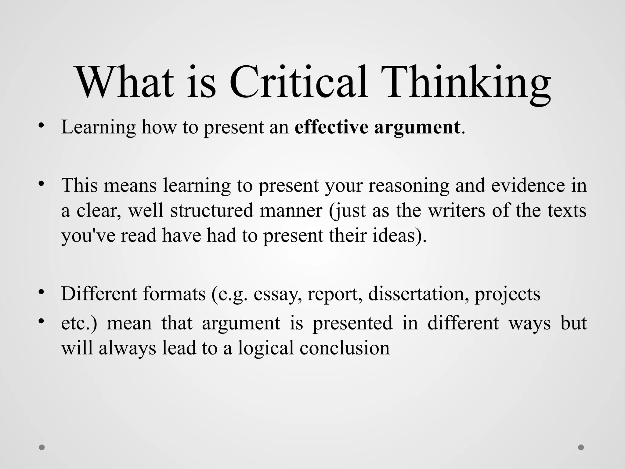 What is Critical Thinking
• Learning how to present an effective argument.
• This means learning to present your reasoning and evidence in
a clear, well structured manner (just as the writers of the texts
you've read have had to present their ideas).
• Different formats (e.g. essay, report, dissertation, projects
• etc.) mean that argument is presented in different ways but
will always lead to a logical conclusion
 