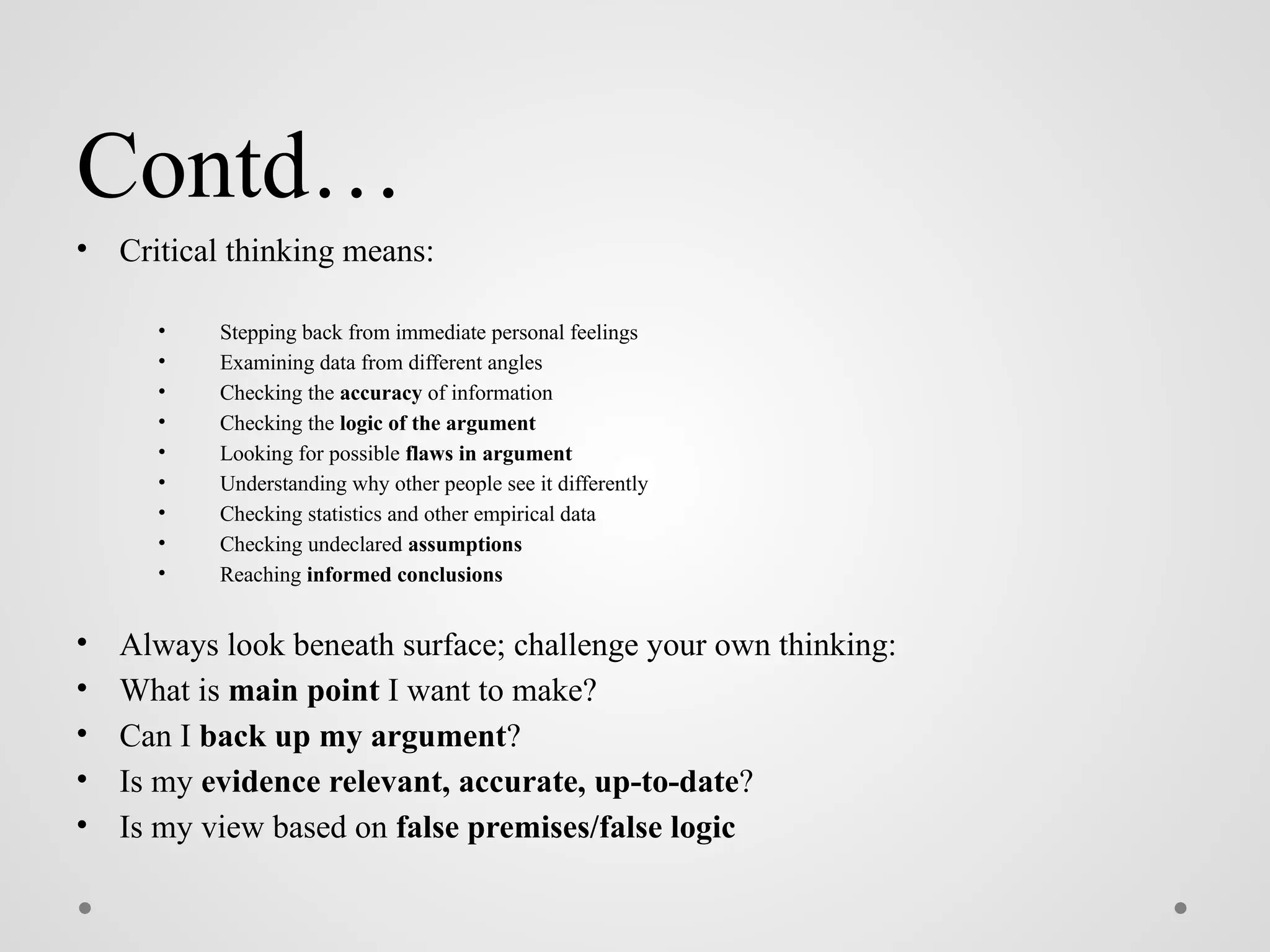 Contd…
• Critical thinking means:
• Stepping back from immediate personal feelings
• Examining data from different angles
• Checking the accuracy of information
• Checking the logic of the argument
• Looking for possible flaws in argument
• Understanding why other people see it differently
• Checking statistics and other empirical data
• Checking undeclared assumptions
• Reaching informed conclusions
• Always look beneath surface; challenge your own thinking:
• What is main point I want to make?
• Can I back up my argument?
• Is my evidence relevant, accurate, up-to-date?
• Is my view based on false premises/false logic
 
