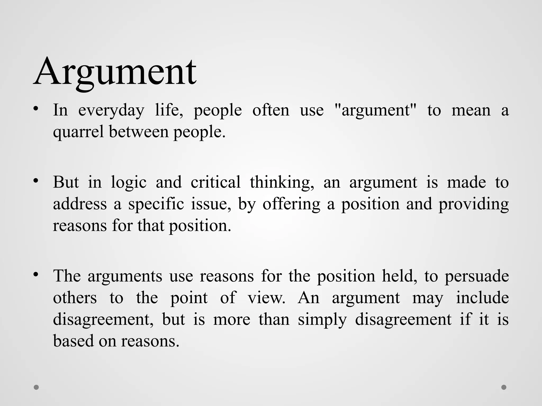 Argument
• In everyday life, people often use "argument" to mean a
quarrel between people.
• But in logic and critical thinking, an argument is made to
address a specific issue, by offering a position and providing
reasons for that position.
• The arguments use reasons for the position held, to persuade
others to the point of view. An argument may include
disagreement, but is more than simply disagreement if it is
based on reasons.
 
