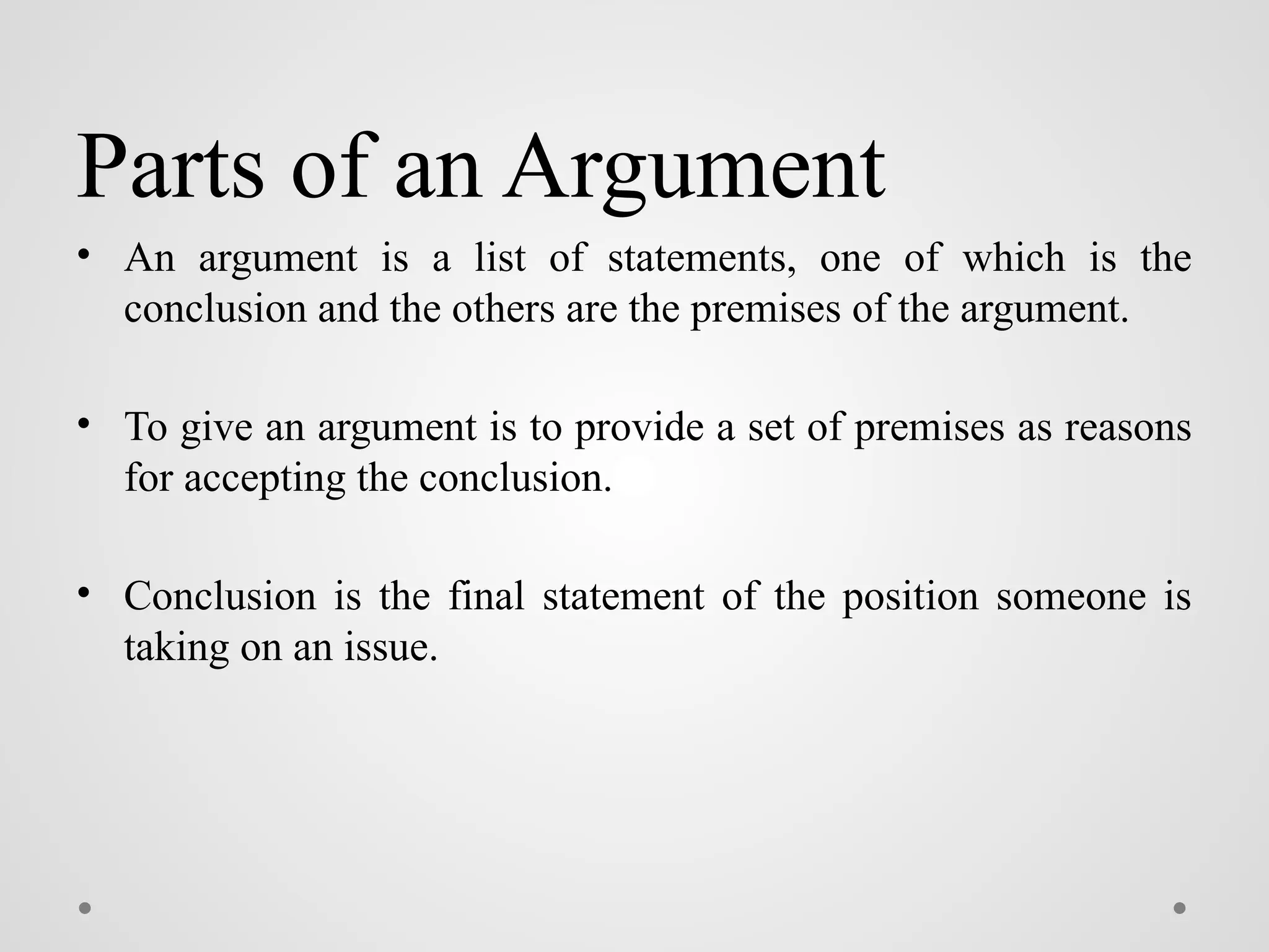 Parts of an Argument
• An argument is a list of statements, one of which is the
conclusion and the others are the premises of the argument.
• To give an argument is to provide a set of premises as reasons
for accepting the conclusion.
• Conclusion is the final statement of the position someone is
taking on an issue.
 