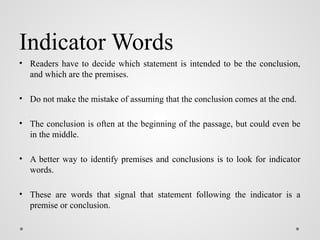 Indicator Words
• Readers have to decide which statement is intended to be the conclusion,
and which are the premises.
• Do not make the mistake of assuming that the conclusion comes at the end.
• The conclusion is often at the beginning of the passage, but could even be
in the middle.
• A better way to identify premises and conclusions is to look for indicator
words.
• These are words that signal that statement following the indicator is a
premise or conclusion.
 