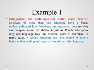 Example 1
• Bilingualism and multilingualism confer many benefits.
Speakers of more than one language have a better
understanding of how languages are structured because they
can compare across two different systems. People who speak
only one language lack this essential point of reference. In
many cases, a second language can help people to have a
better understanding and appreciation of their first language.
 