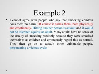 Example 2
• I cannot agree with people who say that smacking children
does them no harm. Of course it harms them, both physically
and emotionally. Hitting another person is assault and it would
not be tolerated against an adult. Many adults have no sense of
the cruelty of smacking precisely because they were smacked
themselves as children and erroneously regard this as normal.
They then go on to assault other vulnerable people,
perpetuating a vicious cycle.
 