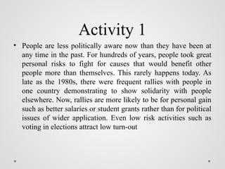 Activity 1
• People are less politically aware now than they have been at
any time in the past. For hundreds of years, people took great
personal risks to fight for causes that would benefit other
people more than themselves. This rarely happens today. As
late as the 1980s, there were frequent rallies with people in
one country demonstrating to show solidarity with people
elsewhere. Now, rallies are more likely to be for personal gain
such as better salaries or student grants rather than for political
issues of wider application. Even low risk activities such as
voting in elections attract low turn-out
 