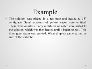 Example
• The solution was placed in a test-tube and heated to 35"
centigrade. Small amounts of yellow vapor were emitted.
These were odorless. Forty milliliters of water were added to
the solution, which was then heated until it began to boil. This
time, grey steam was emitted. Water droplets gathered on the
side of the test-tube.
 