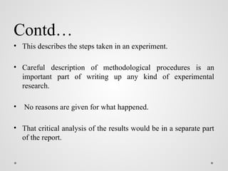 Contd…
• This describes the steps taken in an experiment.
• Careful description of methodological procedures is an
important part of writing up any kind of experimental
research.
• No reasons are given for what happened.
• That critical analysis of the results would be in a separate part
of the report.
 