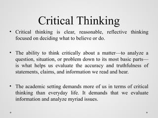 Critical Thinking
• Critical thinking is clear, reasonable, reflective thinking
focused on deciding what to believe or do.
• The ability to think critically about a matter—to analyze a
question, situation, or problem down to its most basic parts—
is what helps us evaluate the accuracy and truthfulness of
statements, claims, and information we read and hear.
• The academic setting demands more of us in terms of critical
thinking than everyday life. It demands that we evaluate
information and analyze myriad issues.
 