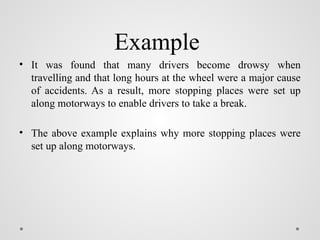 Example
• It was found that many drivers become drowsy when
travelling and that long hours at the wheel were a major cause
of accidents. As a result, more stopping places were set up
along motorways to enable drivers to take a break.
• The above example explains why more stopping places were
set up along motorways.
 