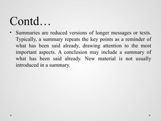 Contd…
• Summaries are reduced versions of longer messages or texts.
Typically, a summary repeats the key points as a reminder of
what has been said already, drawing attention to the most
important aspects. A conclusion may include a summary of
what has been said already. New material is not usually
introduced in a summary.
 