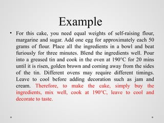 Example
• For this cake, you need equal weights of self-raising flour,
margarine and sugar. Add one egg for approximately each 50
grams of flour. Place all the ingredients in a bowl and beat
furiously for three minutes. Blend the ingredients well. Pour
into a greased tin and cook in the oven at 190°C for 20 mins
until it is risen, golden brown and coming away from the sides
of the tin. Different ovens may require different timings.
Leave to cool before adding decoration such as jam and
cream. Therefore, to make the cake, simply buy the
ingredients, mix well, cook at 190°C, leave to cool and
decorate to taste.
 