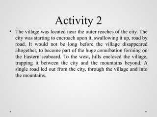 Activity 2
• The village was located near the outer reaches of the city. The
city was starting to encroach upon it, swallowing it up, road by
road. It would not be long before the village disappeared
altogether, to become part of the huge conurbation forming on
the Eastern seaboard. To the west, hills enclosed the village,
trapping it between the city and the mountains beyond. A
single road led out from the city, through the village and into
the mountains.
 