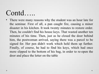 Contd…..
• There were many reasons why the student was an hour late for
the seminar. First of all, a pan caught fire, causing a minor
disaster in his kitchen. It took twenty minutes to restore order.
Then, he couldn't find his house keys. That wasted another ten
minutes of his time. Then, just as he closed the door behind
him, the postwoman arrived, saying there was a parcel to be
signed for. Her pen didn't work which held them up further.
Finally, of course, he had to find his keys, which had once
more slipped to the bottom of his bag, in order to re-open the
door and place the letter on the table
 