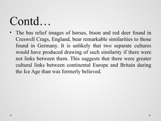 Contd…
• The bas relief images of horses, bison and red deer found in
Creswell Crags, England, bear remarkable similarities to those
found in Germany. It is unlikely that two separate cultures
would have produced drawing of such similarity if there were
not links between them. This suggests that there were greater
cultural links between continental Europe and Britain during
the Ice Age than was formerly believed.
 
