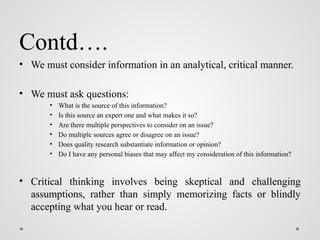 Contd….
• We must consider information in an analytical, critical manner.
• We must ask questions:
• What is the source of this information?
• Is this source an expert one and what makes it so?
• Are there multiple perspectives to consider on an issue?
• Do multiple sources agree or disagree on an issue?
• Does quality research substantiate information or opinion?
• Do I have any personal biases that may affect my consideration of this information?
• Critical thinking involves being skeptical and challenging
assumptions, rather than simply memorizing facts or blindly
accepting what you hear or read.
 