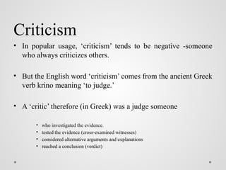 Criticism
• In popular usage, ‘criticism’ tends to be negative -someone
who always criticizes others.
• But the English word ‘criticism’ comes from the ancient Greek
verb krino meaning ‘to judge.’
• A ‘critic’ therefore (in Greek) was a judge someone
• who investigated the evidence.
• tested the evidence (cross-examined witnesses)
• considered alternative arguments and explanations
• reached a conclusion (verdict)
 