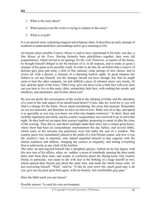 VU
© Copyright Virtual University of Pakistan 10
1. What is the story about?
2. What natural event the writer is trying to explain in this story?
3. What is a myth?
It is an ancient story containing magical and religious ideas. It describes an early attempt of
mankind to understand their surroundings and to give meaning to life.
An honest, plain sensible Country Mouse is said to have entertained in his hole, one day, a
fine Mouse of the Town. Having formerly been playfellows together, they were old
acquaintances, which served as an apology for the visit. However, as master of the house,
he thought himself obliged to do the honours of it, in all respects, and to make as great a
stranger of his guest as he possibly could. In order to do this, he set before him a reserve of
delicate grey peas and meat, a dish of fine oatmeal, some parings of new cheese, and to
crown all, with a dessert, a remnant of a charming mellow apple. In good manners her
forbore to eat any himself, lest the stranger should not have enough, but, that he might
seem to bear the other company, sat and nibbled a piece of wheaten straw very busily. At
last, said the spark of the town, “Old Crony, give me leave to be a little free with you: how
can you bear to live in this nasty, dirty, melancholy hole here, with nothing but woods, and
meadows, and mountains, and rivulets about you?
Do you not prefer the conversation of the world to the chirping of birds; and the splendour
of a court to the rude aspect of an uncultivated desert? Come, take my word for it, you will
find it a change for the better. Never stand considering, but away this moment. Remember
we are not immortal, and therefore we have no time to lose. Make sure of to-day, and spend
it as agreeably as you can; you know not what may happen tomorrow.” In short, these and
suchlike arguments prevailed, and his country acquaintance was resolved to go to town that
night. So they both set out upon their journey together, proposing to sneak in after the close
of the evening. They did so, and about midnight made their entry into a certain great house,
where there had been an extraordinary entertainment the day before, and several titbits,
which some of the servants has purloined, were hid under the seat of a window. The
country guest was immediately placed in the midst of a rich Persian carpet: and now it was
the courtier’s turn to entertain, who indeed acquitted himself in that capacity with the
utmost readiness and address, changing the courses as elegantly, and tasting everything
first as judiciously as any clerk of the kitchen.
The other sat and enjoyed himself like a delighted epicure, tickled tot he last degree with
this new turn of his affairs; when, on sudden, a noise of somebody opening the door made
them start from their seats, and scuttle in confusion about the dining-room. Our country
friend, in particular, was ready to die with fear at the barking of a huge mastiff or two,
which opened their throats just about the same time, and made the whole house echo. At
last recovering himself. “Well,” said he, “if this be your town life, much good may it do
you; give me my poor quiet hole again, with my homely, but comfortable grey peas.”
Does the fable teach you any lesson?
Possible answer: To each his own environment.
 